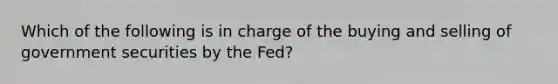 Which of the following is in charge of the buying and selling of government securities by the Fed?