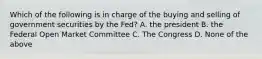 Which of the following is in charge of the buying and selling of government securities by the Fed? A. the president B. the Federal Open Market Committee C. The Congress D. None of the above