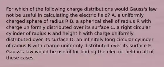 For which of the following charge distributions would Gauss's law not be useful in calculating the electric field? A. a uniformly charged sphere of radius R B. a spherical shell of radius R with charge uniformly distributed over its surface C. a right circular cylinder of radius R and height h with charge uniformly distributed over its surface D. an infinitely long circular cylinder of radius R with charge uniformly distributed over its surface E. Gauss's law would be useful for finding the electric field in all of these cases.