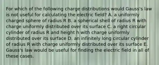 For which of the following charge distributions would Gauss's law is not useful for calculating the electric field? A. a uniformly charged sphere of radius R B. a spherical shell of radius R with charge uniformly distributed over its surface C. a right circular cylinder of radius R and height h with charge uniformly distributed over its surface D. an infinitely long circular cylinder of radius R with charge uniformly distributed over its surface E. Gauss's law would be useful for finding the electric field in all of these cases.