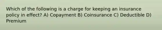 Which of the following is a charge for keeping an insurance policy in effect? A) Copayment B) Coinsurance C) Deductible D) Premium