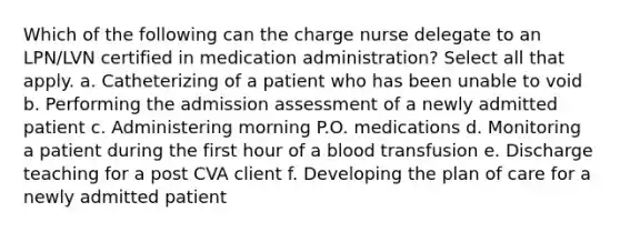 Which of the following can the charge nurse delegate to an LPN/LVN certified in medication administration? Select all that apply. a. Catheterizing of a patient who has been unable to void b. Performing the admission assessment of a newly admitted patient c. Administering morning P.O. medications d. Monitoring a patient during the first hour of a blood transfusion e. Discharge teaching for a post CVA client f. Developing the plan of care for a newly admitted patient