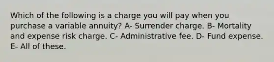 Which of the following is a charge you will pay when you purchase a variable annuity? A- Surrender charge. B- Mortality and expense risk charge. C- Administrative fee. D- Fund expense. E- All of these.