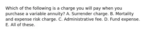 Which of the following is a charge you will pay when you purchase a variable annuity? A. Surrender charge. B. Mortality and expense risk charge. C. Administrative fee. D. Fund expense. E. All of these.