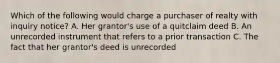 Which of the following would charge a purchaser of realty with inquiry notice? A. Her grantor's use of a quitclaim deed B. An unrecorded instrument that refers to a prior transaction C. The fact that her grantor's deed is unrecorded