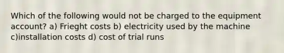 Which of the following would not be charged to the equipment account? a) Frieght costs b) electricity used by the machine c)installation costs d) cost of trial runs