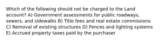 Which of the following should not be charged to the Land account? A) Government assessments for public roadways, sewers, and sidewalks B) Title fees and real estate commissions C) Removal of existing structures D) Fences and lighting systems E) Accrued property taxes paid by the purchaser