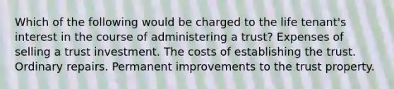 Which of the following would be charged to the life tenant's interest in the course of administering a trust? Expenses of selling a trust investment. The costs of establishing the trust. Ordinary repairs. Permanent improvements to the trust property.