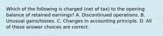 Which of the following is charged (net of tax) to the opening balance of retained earnings? A. Discontinued operations. B. Unusual gains/losses. C. Changes in accounting principle. D. All of these answer choices are correct.