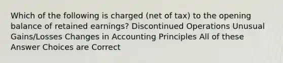 Which of the following is charged (net of tax) to the opening balance of retained earnings? Discontinued Operations Unusual Gains/Losses Changes in Accounting Principles All of these Answer Choices are Correct