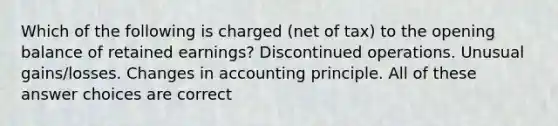 Which of the following is charged (net of tax) to the opening balance of retained earnings? Discontinued operations. Unusual gains/losses. Changes in accounting principle. All of these answer choices are correct