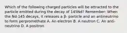 Which of the following charged particles will be attracted to the particle emitted during the decay of 145Nd? Remember: When the Nd-145 decays, it releases a β- particle and an antineutrino to form perpromethate A. An electron B. A neutron C. An anti-neutrino D. A positron