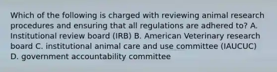 Which of the following is charged with reviewing animal research procedures and ensuring that all regulations are adhered to? A. Institutional review board (IRB) B. American Veterinary research board C. institutional animal care and use committee (IAUCUC) D. government accountability committee