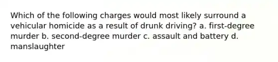 Which of the following charges would most likely surround a vehicular homicide as a result of drunk driving? a. first-degree murder b. second-degree murder c. assault and battery d. manslaughter