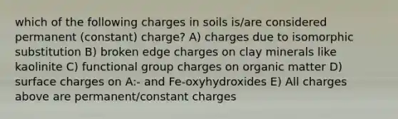 which of the following charges in soils is/are considered permanent (constant) charge? A) charges due to isomorphic substitution B) broken edge charges on clay minerals like kaolinite C) functional group charges on organic matter D) surface charges on A:- and Fe-oxyhydroxides E) All charges above are permanent/constant charges