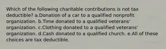 Which of the following charitable contributions is not tax deductible? a.Donation of a car to a qualified nonprofit organization. b.Time donated to a qualified veterans' organization. c.Clothing donated to a qualified veterans' organization. d.Cash donated to a qualified church. e.All of these choices are tax deductible.