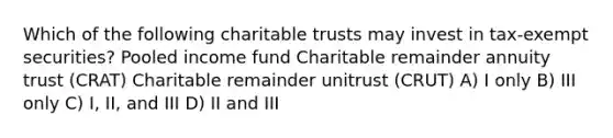 Which of the following charitable trusts may invest in tax-exempt securities? Pooled income fund Charitable remainder annuity trust (CRAT) Charitable remainder unitrust (CRUT) A) I only B) III only C) I, II, and III D) II and III