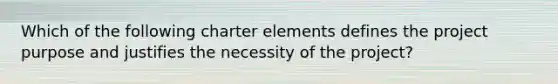 Which of the following charter elements defines the project purpose and justifies the necessity of the project?