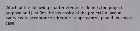 Which of the following charter elements defines the project purpose and justifies the necessity of the project? a. scope overview b. acceptance criteria c. scope control plan d. business case