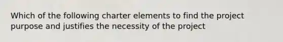 Which of the following charter elements to find the project purpose and justifies the necessity of the project