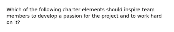 Which of the following charter elements should inspire team members to develop a passion for the project and to work hard on it?