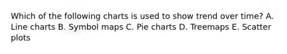 Which of the following charts is used to show trend over time? A. Line charts B. Symbol maps C. <a href='https://www.questionai.com/knowledge/kDrHXijglR-pie-chart' class='anchor-knowledge'>pie chart</a>s D. Treemaps E. <a href='https://www.questionai.com/knowledge/kHey83DSAQ-scatter-plot' class='anchor-knowledge'>scatter plot</a>s