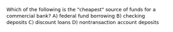 Which of the following is the "cheapest" source of funds for a commercial bank? A) federal fund borrowing B) checking deposits C) discount loans D) nontransaction account deposits