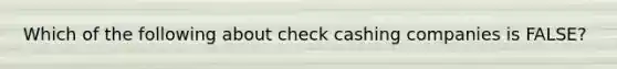 Which of the following about check cashing companies is FALSE?