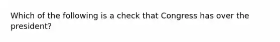 Which of the following is a check that Congress has over the president?