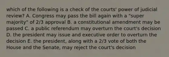 which of the following is a check of the courts' power of judicial review? A. Congress may pass the bill again with a "super majority" of 2/3 approval B. a constitutional amendment may be passed C. a public referendum may overturn the court's decision D. the president may issue and executive order to overturn the decision E. the president, along with a 2/3 vote of both the House and the Senate, may reject the court's decision