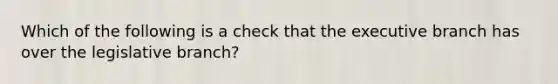 Which of the following is a check that the executive branch has over the legislative branch?