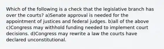 Which of the following is a check that the legislative branch has over the courts? a)Senate approval is needed for the appointment of justices and federal judges. b)all of the above c)Congress may withhold funding needed to implement court decisions. d)Congress may rewrite a law the courts have declared unconstitutional.