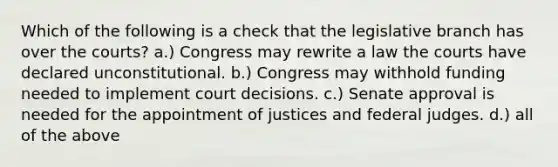 Which of the following is a check that the legislative branch has over the courts? a.) Congress may rewrite a law the courts have declared unconstitutional. b.) Congress may withhold funding needed to implement court decisions. c.) Senate approval is needed for the appointment of justices and federal judges. d.) all of the above