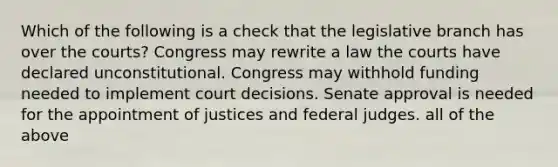 Which of the following is a check that the legislative branch has over the courts? Congress may rewrite a law the courts have declared unconstitutional. Congress may withhold funding needed to implement court decisions. Senate approval is needed for the appointment of justices and federal judges. all of the above