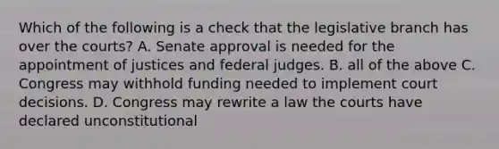 Which of the following is a check that the legislative branch has over the courts? A. Senate approval is needed for the appointment of justices and federal judges. B. all of the above C. Congress may withhold funding needed to implement court decisions. D. Congress may rewrite a law the courts have declared unconstitutional