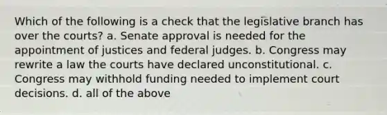 Which of the following is a check that the legislative branch has over the courts? a. Senate approval is needed for the appointment of justices and federal judges. b. Congress may rewrite a law the courts have declared unconstitutional. c. Congress may withhold funding needed to implement court decisions. d. all of the above