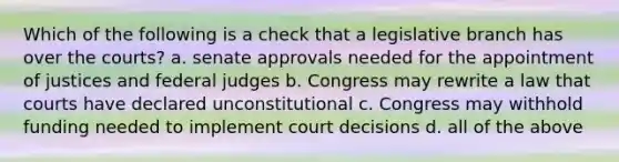 Which of the following is a check that a legislative branch has over the courts? a. senate approvals needed for the appointment of justices and federal judges b. Congress may rewrite a law that courts have declared unconstitutional c. Congress may withhold funding needed to implement court decisions d. all of the above