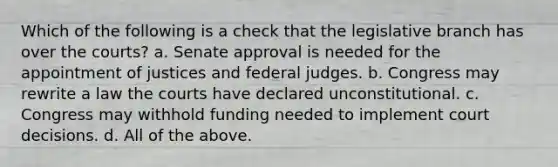 Which of the following is a check that the legislative branch has over the courts? a. Senate approval is needed for the appointment of justices and federal judges. b. Congress may rewrite a law the courts have declared unconstitutional. c. Congress may withhold funding needed to implement court decisions. d. All of the above.