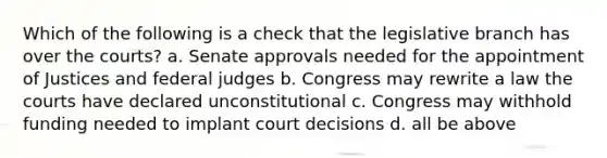 Which of the following is a check that the legislative branch has over the courts? a. Senate approvals needed for the appointment of Justices and federal judges b. Congress may rewrite a law the courts have declared unconstitutional c. Congress may withhold funding needed to implant court decisions d. all be above