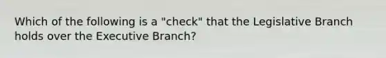 Which of the following is a "check" that the Legislative Branch holds over the Executive Branch?