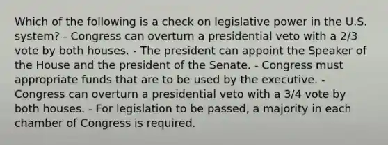 Which of the following is a check on legislative power in the U.S. system? - Congress can overturn a presidential veto with a 2/3 vote by both houses. - The president can appoint the Speaker of the House and the president of the Senate. - Congress must appropriate funds that are to be used by the executive. - Congress can overturn a presidential veto with a 3/4 vote by both houses. - For legislation to be passed, a majority in each chamber of Congress is required.