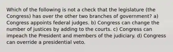 Which of the following is not a check that the legislature (the Congress) has over the other two branches of government? a) Congress appoints federal judges. b) Congress can change the number of justices by adding to the courts. c) Congress can impeach the President and members of the judiciary. d) Congress can override a presidential veto.