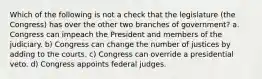 Which of the following is not a check that the legislature (the Congress) has over the other two branches of government? a. Congress can impeach the President and members of the judiciary. b) Congress can change the number of justices by adding to the courts. c) Congress can override a presidential veto. d) Congress appoints federal judges.