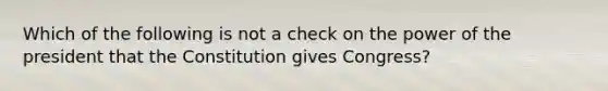 Which of the following is not a check on the power of the president that the Constitution gives Congress?