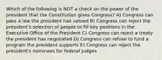 Which of the following is NOT a check on the power of the president that the Constitution gives Congress? A) Congress can pass a law the president has vetoed B) Congress can reject the president's selection of people to fill key positions in the Executive Office of the President C) Congress can reject a treaty the president has negotiated D) Congress can refuse to fund a program the president supports E) Congress can reject the president's nominees for federal judges