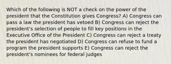 Which of the following is NOT a check on the power of the president that the Constitution gives Congress? A) Congress can pass a law the president has vetoed B) Congress can reject the president's selection of people to fill key positions in the Executive Office of the President C) Congress can reject a treaty the president has negotiated D) Congress can refuse to fund a program the president supports E) Congress can reject the president's nominees for federal judges