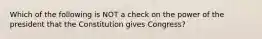 Which of the following is NOT a check on the power of the president that the Constitution gives Congress?