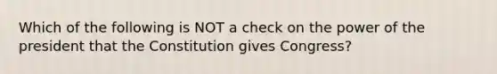 Which of the following is NOT a check on the power of the president that the Constitution gives Congress?