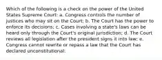 Which of the following is a check on the power of the United States Supreme Court: a. Congress controls the number of justices who may sit on the Court; b. The Court has the power to enforce its decisions; c. Cases involving a state's laws can be heard only through the Court's original jurisdiction; d. The Court reviews all legislation after the president signs it into law; e. Congress cannot rewrite or repass a law that the Court has declared unconstitutional: