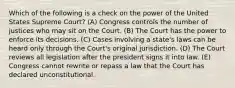 Which of the following is a check on the power of the United States Supreme Court? (A) Congress controls the number of justices who may sit on the Court. (B) The Court has the power to enforce its decisions. (C) Cases involving a state's laws can be heard only through the Court's original jurisdiction. (D) The Court reviews all legislation after the president signs it into law. (E) Congress cannot rewrite or repass a law that the Court has declared unconstitutional.